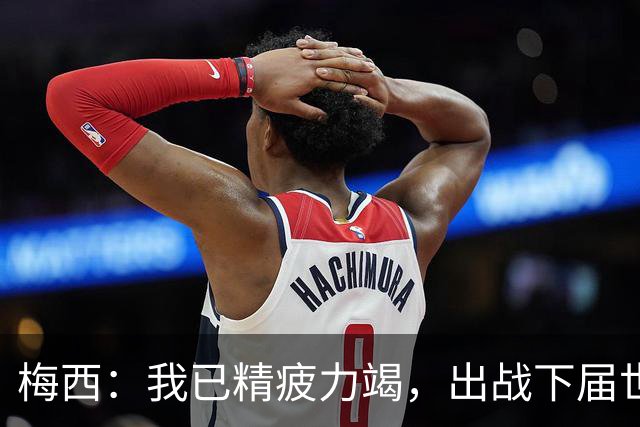 梅西：我已精疲力竭，出战下届世界杯很难，将为决赛最后一搏