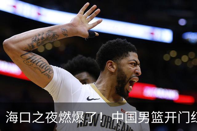海口之夜燃爆了！中国男篮开门红背后，廖三宁让所有人眼前一亮