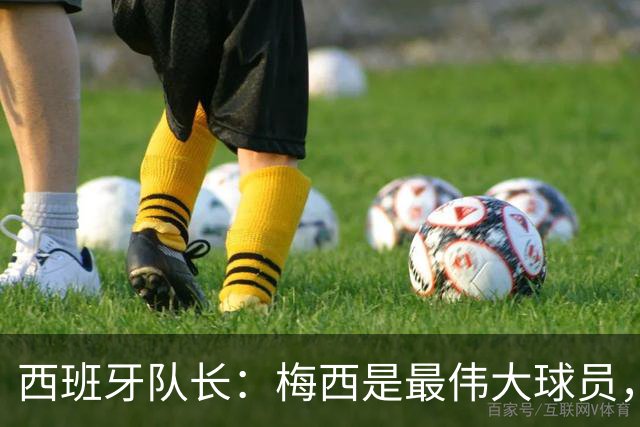 西班牙队长：梅西是最伟大球员，但阿根廷不只他一人 决赛前双方互表最高敬意